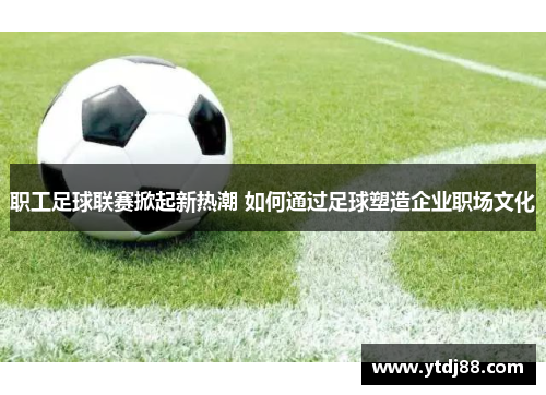 职工足球联赛掀起新热潮 如何通过足球塑造企业职场文化