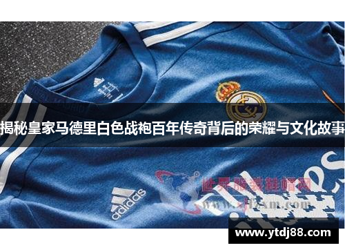 揭秘皇家马德里白色战袍百年传奇背后的荣耀与文化故事