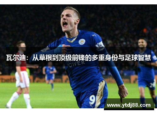 瓦尔迪：从草根到顶级前锋的多重身份与足球智慧